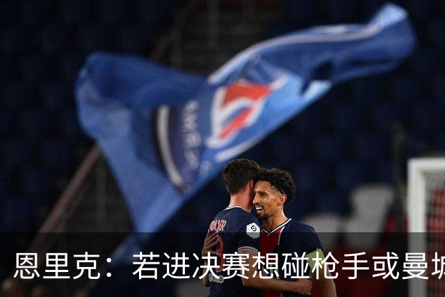 恩里克：若进决赛想碰枪手或曼城 盼塔帅拿英超
